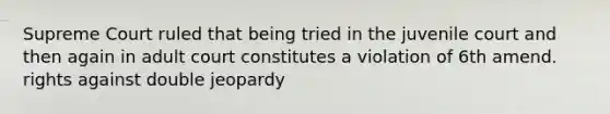 Supreme Court ruled that being tried in the juvenile court and then again in adult court constitutes a violation of 6th amend. rights against double jeopardy