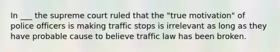 In ___ the supreme court ruled that the "true motivation" of police officers is making traffic stops is irrelevant as long as they have probable cause to believe traffic law has been broken.