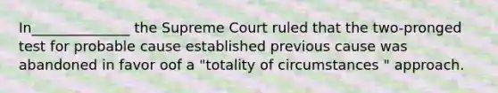 In______________ the Supreme Court ruled that the two-pronged test for probable cause established previous cause was abandoned in favor oof a "totality of circumstances " approach.