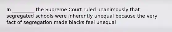 In _________ the Supreme Court ruled unanimously that segregated schools were inherently unequal because the very fact of segregation made blacks feel unequal