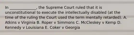 In ______________, the Supreme Court ruled that it is unconstitutional to execute the intellectually disabled (at the time of the ruling the Court used the term mentally retarded). A. Atkins v Virginia B. Roper v Simmons C. McCleskey v Kemp D. Kennedy v Louisiana E. Coker v Georgia