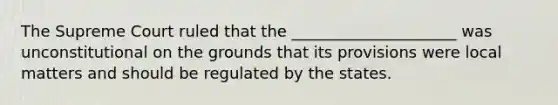 The Supreme Court ruled that the _____________________ was unconstitutional on the grounds that its provisions were local matters and should be regulated by the states.