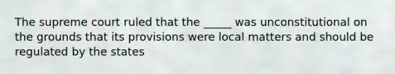 The supreme court ruled that the _____ was unconstitutional on the grounds that its provisions were local matters and should be regulated by the states