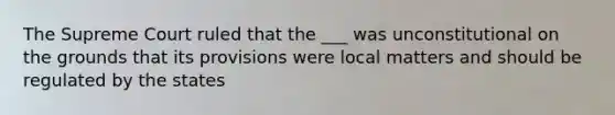 The Supreme Court ruled that the ___ was unconstitutional on the grounds that its provisions were local matters and should be regulated by the states