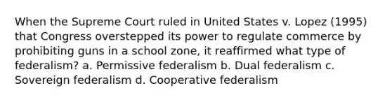 When the Supreme Court ruled in United States v. Lopez (1995) that Congress overstepped its power to regulate commerce by prohibiting guns in a school zone, it reaffirmed what type of federalism? a. Permissive federalism b. Dual federalism c. Sovereign federalism d. Cooperative federalism