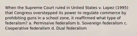 When the Supreme Court ruled in United States v. Lopez (1995) that Congress overstepped its power to regulate commerce by prohibiting guns in a school zone, it reaffirmed what type of federalism? a. Permissive federalism b. Sovereign federalism c. Cooperative federalism d. Dual federalism