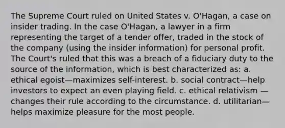 The Supreme Court ruled on United States v. O'Hagan, a case on insider trading. In the case O'Hagan, a lawyer in a firm representing the target of a tender offer, traded in the stock of the company (using the insider information) for personal profit. The Court's ruled that this was a breach of a fiduciary duty to the source of the information, which is best characterized as: a. ethical egoist—maximizes self-interest. b. social contract—help investors to expect an even playing field. c. ethical relativism —changes their rule according to the circumstance. d. utilitarian—helps maximize pleasure for the most people.