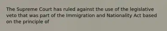 The Supreme Court has ruled against the use of the legislative veto that was part of the Immigration and Nationality Act based on the principle of