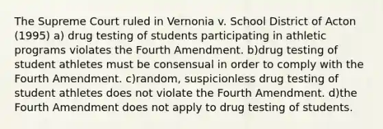 The Supreme Court ruled in Vernonia v. School District of Acton (1995) a) drug testing of students participating in athletic programs violates the Fourth Amendment. b)drug testing of student athletes must be consensual in order to comply with the Fourth Amendment. c)random, suspicionless drug testing of student athletes does not violate the Fourth Amendment. d)the Fourth Amendment does not apply to drug testing of students.