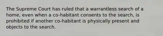 The Supreme Court has ruled that a warrantless search of a home, even when a co-habitant consents to the search, is prohibited if another co-habitant is physically present and objects to the search.