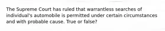 The Supreme Court has ruled that warrantless searches of individual's automobile is permitted under certain circumstances and with probable cause. True or false?