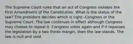 The Supreme Court rules that an act of Congress violates the First Amendment of the Constitution. What is the status of the law? The president decides which is right--Congress or the Supreme Court. The law continues in effect although Congress may choose to repeal it. Congress votes again and if it repasses the legislation by a two thirds margin, then the law stands. The law is null and void.