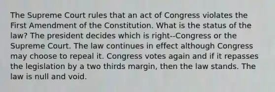 The Supreme Court rules that an act of Congress violates the First Amendment of the Constitution. What is the status of the law? The president decides which is right--Congress or the Supreme Court. The law continues in effect although Congress may choose to repeal it. Congress votes again and if it repasses the legislation by a two thirds margin, then the law stands. The law is null and void.