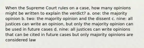 When the Supreme Court rules on a case, how many opinions might be written to explain the verdict? a. one: the majority opinion b. two: the majority opinion and the dissent c. nine: all justices can write an opinion, but only the majority opinion can be used in future cases d. nine: all justices can write opinions that can be cited in future cases but only majority opinions are considered law