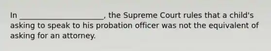 In ______________________, the Supreme Court rules that a child's asking to speak to his probation officer was not the equivalent of asking for an attorney.