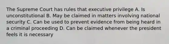 The Supreme Court has rules that executive privilege A. Is unconstitutional B. May be claimed in matters involving national security C. Can be used to prevent evidence from being heard in a criminal proceeding D. Can be claimed whenever the president feels it is necessary