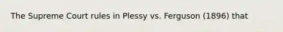 The Supreme Court rules in Plessy vs. Ferguson (1896) that