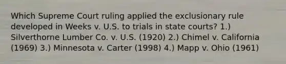 Which Supreme Court ruling applied the exclusionary rule developed in Weeks v. U.S. to trials in state courts? 1.) Silverthorne Lumber Co. v. U.S. (1920) 2.) Chimel v. California (1969) 3.) Minnesota v. Carter (1998) 4.) Mapp v. Ohio (1961)