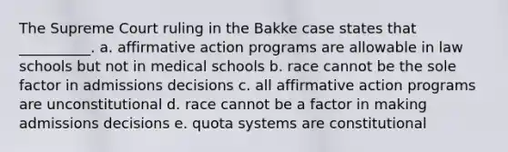 The Supreme Court ruling in the Bakke case states that __________. a. affirmative action programs are allowable in law schools but not in medical schools b. race cannot be the sole factor in admissions decisions c. all affirmative action programs are unconstitutional d. race cannot be a factor in making admissions decisions e. quota systems are constitutional