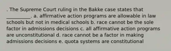 . The Supreme Court ruling in the Bakke case states that __________. a. affirmative action programs are allowable in law schools but not in medical schools b. race cannot be the sole factor in admissions decisions c. all affirmative action programs are unconstitutional d. race cannot be a factor in making admissions decisions e. quota systems are constitutional