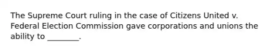 The Supreme Court ruling in the case of Citizens United v. Federal Election Commission gave corporations and unions the ability to ________.