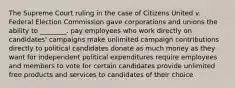 The Supreme Court ruling in the case of Citizens United v. Federal Election Commission gave corporations and unions the ability to ________. pay employees who work directly on candidates' campaigns make unlimited campaign contributions directly to political candidates donate as much money as they want for independent political expenditures require employees and members to vote for certain candidates provide unlimited free products and services to candidates of their choice