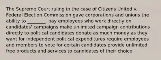 The Supreme Court ruling in the case of Citizens United v. Federal Election Commission gave corporations and unions the ability to ________. pay employees who work directly on candidates' campaigns make unlimited campaign contributions directly to political candidates donate as much money as they want for independent political expenditures require employees and members to vote for certain candidates provide unlimited free products and services to candidates of their choice