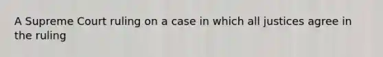 A Supreme Court ruling on a case in which all justices agree in the ruling