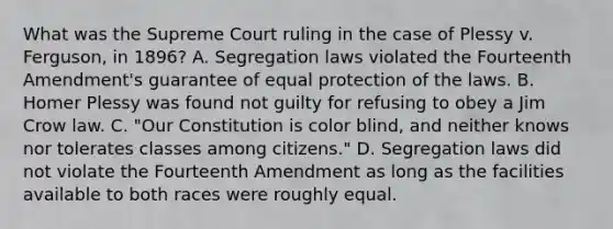 What was the Supreme Court ruling in the case of Plessy v. Ferguson, in 1896? A. Segregation laws violated the Fourteenth Amendment's guarantee of equal protection of the laws. B. Homer Plessy was found not guilty for refusing to obey a Jim Crow law. C. "Our Constitution is color blind, and neither knows nor tolerates classes among citizens." D. Segregation laws did not violate the Fourteenth Amendment as long as the facilities available to both races were roughly equal.