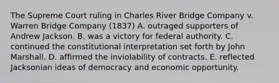 The Supreme Court ruling in Charles River Bridge Company v. Warren Bridge Company (1837) A. outraged supporters of Andrew Jackson. B. was a victory for federal authority. C. continued the constitutional interpretation set forth by John Marshall. D. affirmed the inviolability of contracts. E. reflected Jacksonian ideas of democracy and economic opportunity.