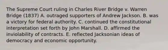 The Supreme Court ruling in Charles River Bridge v. Warren Bridge (1837) A. outraged supporters of Andrew Jackson. B. was a victory for federal authority. C. continued the constitutional interpretation set forth by John Marshall. D. affirmed the inviolability of contracts. E. reflected Jacksonian ideas of democracy and economic opportunity.