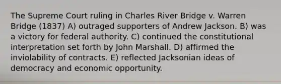 The Supreme Court ruling in Charles River Bridge v. Warren Bridge (1837) A) outraged supporters of Andrew Jackson. B) was a victory for federal authority. C) continued the constitutional interpretation set forth by John Marshall. D) affirmed the inviolability of contracts. E) reflected Jacksonian ideas of democracy and economic opportunity.