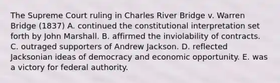 The Supreme Court ruling in Charles River Bridge v. Warren Bridge (1837) A. continued the constitutional interpretation set forth by John Marshall. B. affirmed the inviolability of contracts. C. outraged supporters of Andrew Jackson. D. reflected Jacksonian ideas of democracy and economic opportunity. E. was a victory for federal authority.