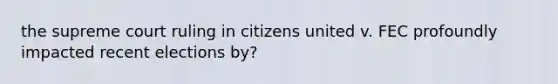 the supreme court ruling in citizens united v. FEC profoundly impacted recent elections by?