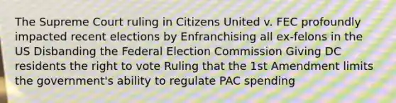 The Supreme Court ruling in Citizens United v. FEC profoundly impacted recent elections by Enfranchising all ex-felons in the US Disbanding the Federal Election Commission Giving DC residents the right to vote Ruling that the 1st Amendment limits the government's ability to regulate PAC spending