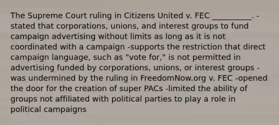 The Supreme Court ruling in Citizens United v. FEC __________. -stated that corporations, unions, and interest groups to fund campaign advertising without limits as long as it is not coordinated with a campaign -supports the restriction that direct campaign language, such as "vote for," is not permitted in advertising funded by corporations, unions, or interest groups -was undermined by the ruling in FreedomNow.org v. FEC -opened the door for the creation of super PACs -limited the ability of groups not affiliated with political parties to play a role in political campaigns