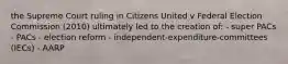 the Supreme Court ruling in Citizens United v Federal Election Commission (2010) ultimately led to the creation of: - super PACs - PACs - election reform - independent-expenditure-committees (IECs) - AARP