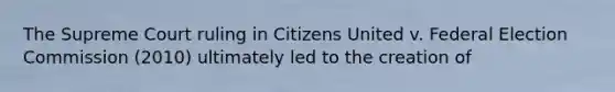 The Supreme Court ruling in Citizens United v. Federal Election Commission (2010) ultimately led to the creation of