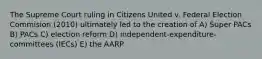 The Supreme Court ruling in Citizens United v. Federal Election Commision (2010) ultimately led to the creation of A) Super PACs B) PACs C) election reform D) independent-expenditure-committees (IECs) E) the AARP