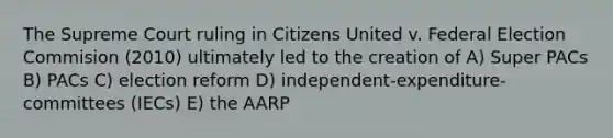 The Supreme Court ruling in Citizens United v. Federal Election Commision (2010) ultimately led to the creation of A) Super PACs B) PACs C) election reform D) independent-expenditure-committees (IECs) E) the AARP