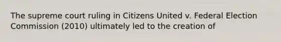 The supreme court ruling in Citizens United v. Federal Election Commission (2010) ultimately led to the creation of