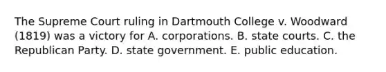 The Supreme Court ruling in Dartmouth College v. Woodward (1819) was a victory for A. corporations. B. state courts. C. the Republican Party. D. state government. E. public education.