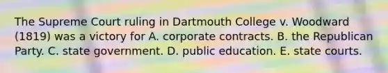 The Supreme Court ruling in Dartmouth College v. Woodward (1819) was a victory for A. corporate contracts. B. the Republican Party. C. state government. D. public education. E. state courts.