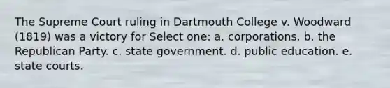 The Supreme Court ruling in Dartmouth College v. Woodward (1819) was a victory for Select one: a. corporations. b. the Republican Party. c. state government. d. public education. e. state courts.