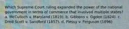 Which Supreme Court ruling expanded the power of the national government in terms of commerce that involved multiple states? a. McCulloch v. Maryland (1819). b. Gibbons v. Ogden (1824). c. Dred Scott v. Sandford (1857). d. Plessy v. Ferguson (1896)