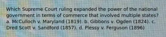 Which Supreme Court ruling expanded the power of the national government in terms of commerce that involved multiple states? a. McCulloch v. Maryland (1819). b. Gibbons v. Ogden (1824). c. Dred Scott v. Sandford (1857). d. Plessy v. Ferguson (1896)