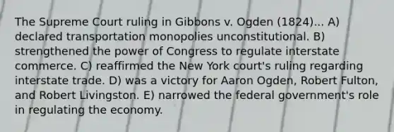 The Supreme Court ruling in Gibbons v. Ogden (1824)... A) declared transportation monopolies unconstitutional. B) strengthened the power of Congress to regulate interstate commerce. C) reaffirmed the New York court's ruling regarding interstate trade. D) was a victory for Aaron Ogden, Robert Fulton, and Robert Livingston. E) narrowed the federal government's role in regulating the economy.