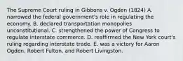 The Supreme Court ruling in Gibbons v. Ogden (1824) A. narrowed the federal government's role in regulating the economy. B. declared transportation monopolies unconstitutional. C. strengthened the power of Congress to regulate interstate commerce. D. reaffirmed the New York court's ruling regarding interstate trade. E. was a victory for Aaron Ogden, Robert Fulton, and Robert Livingston.