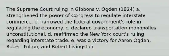 The Supreme Court ruling in Gibbons v. Ogden (1824) a. strengthened the power of Congress to regulate interstate commerce. b. narrowed the federal government's role in regulating the economy. c. declared transportation monopolies unconstitutional. d. reaffirmed the New York court's ruling regarding interstate trade. e. was a victory for Aaron Ogden, Robert Fulton, and Robert Livingston.