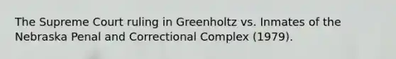 The Supreme Court ruling in Greenholtz vs. Inmates of the Nebraska Penal and Correctional Complex (1979).